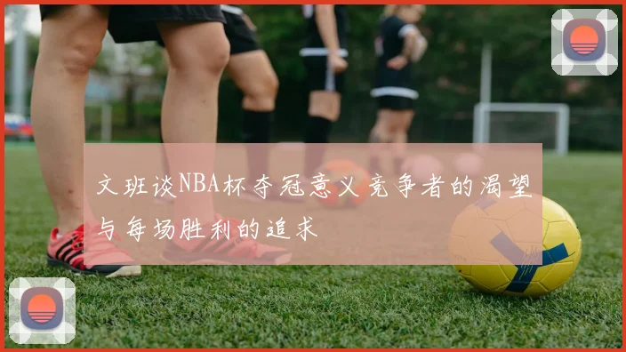 文班谈NBA杯夺冠意义竞争者的渴望与每场胜利的追求