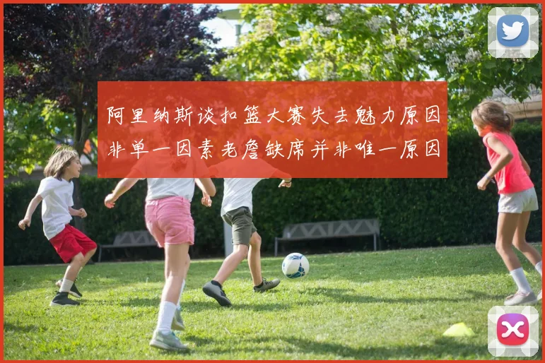 阿里纳斯谈扣篮大赛失去魅力原因非单一因素老詹缺席并非唯一原因
