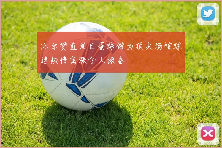 比尔赞直觉巨蛋球馆为顶尖场馆球迷热情高涨令人振奋