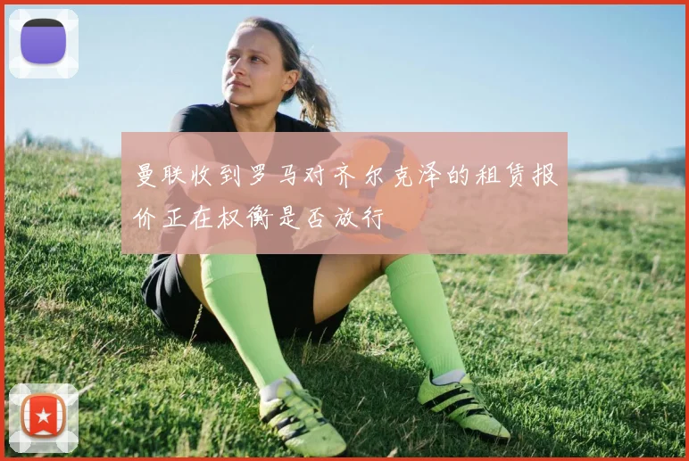 曼联收到罗马对齐尔克泽的租赁报价正在权衡是否放行