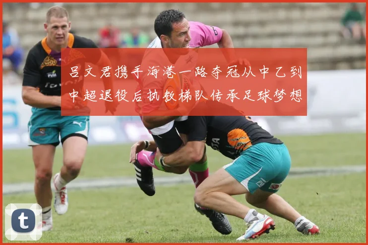 吕文君携手海港一路夺冠从中乙到中超退役后执教梯队传承足球梦想