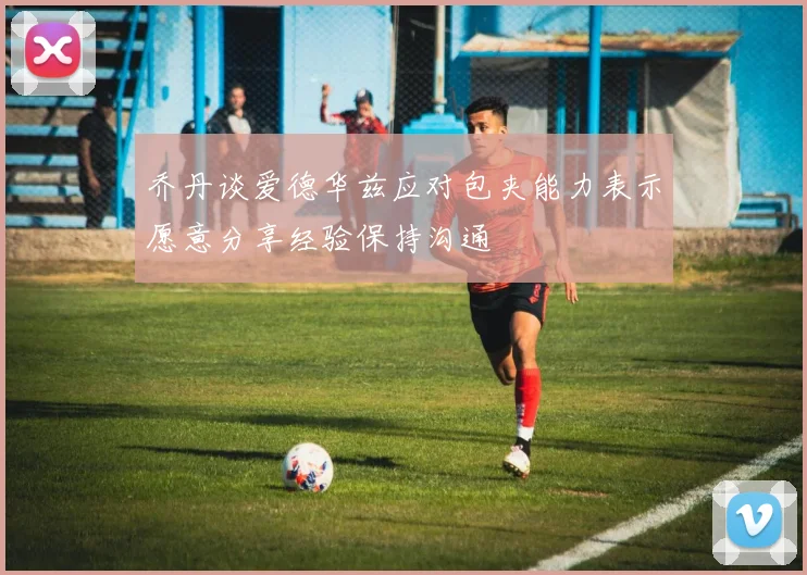 乔丹谈爱德华兹应对包夹能力表示愿意分享经验保持沟通