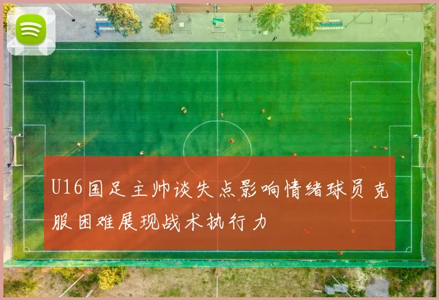 U16国足主帅谈失点影响情绪球员克服困难展现战术执行力