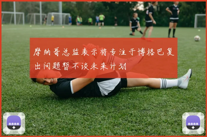 摩纳哥总监表示将专注于博格巴复出问题暂不谈未来计划